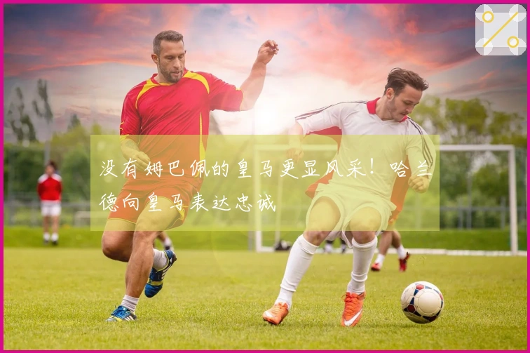 没有姆巴佩的皇马更显风采！哈兰德向皇马表达忠诚