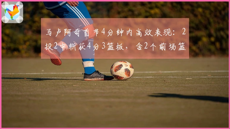 马卢阿奇首节4分钟内高效表现：2投2中斩获4分3篮板，含2个前场篮板