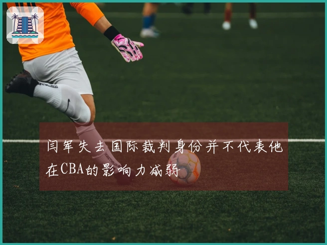 闫军失去国际裁判身份并不代表他在CBA的影响力减弱