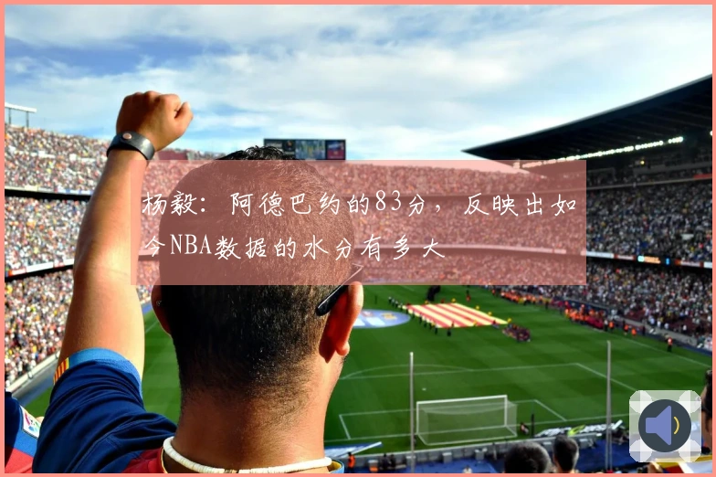 杨毅：阿德巴约的83分，反映出如今NBA数据的水分有多大