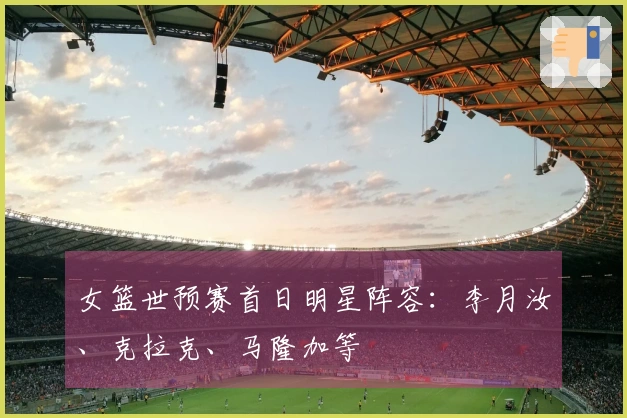 女篮世预赛首日明星阵容：李月汝、克拉克、马隆加等
