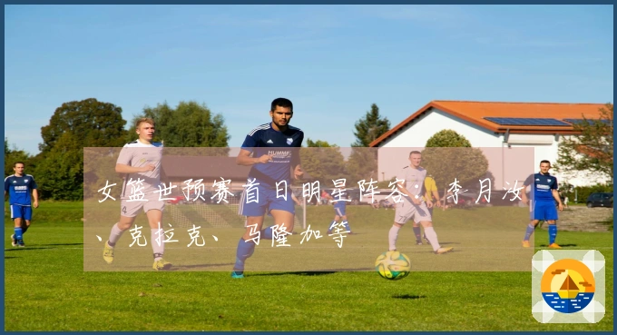 女篮世预赛首日明星阵容：李月汝、克拉克、马隆加等