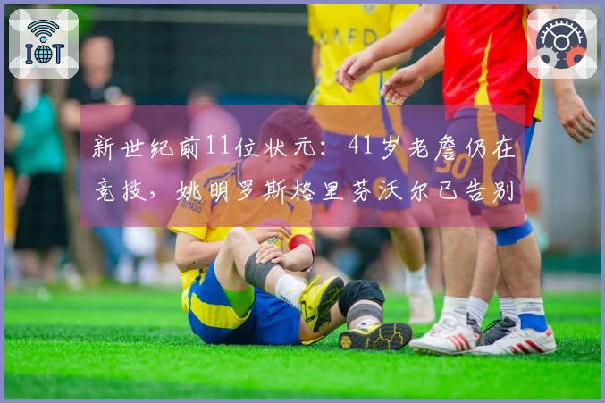 新世纪前11位状元：41岁老詹仍在竞技，姚明罗斯格里芬沃尔已告别赛场