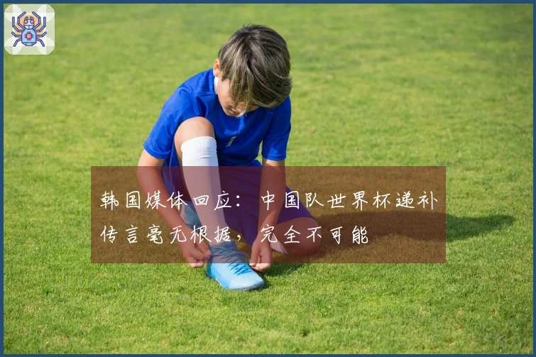 韩国媒体回应：中国队世界杯递补传言毫无根据，完全不可能