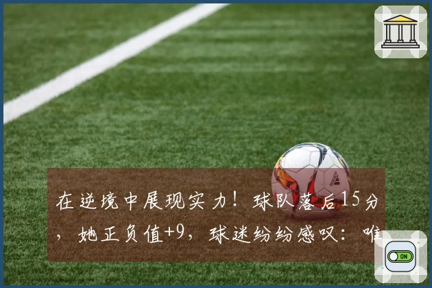 在逆境中展现实力！球队落后15分，她正负值+9，球迷纷纷感叹：唯有她能战胜欧美对手