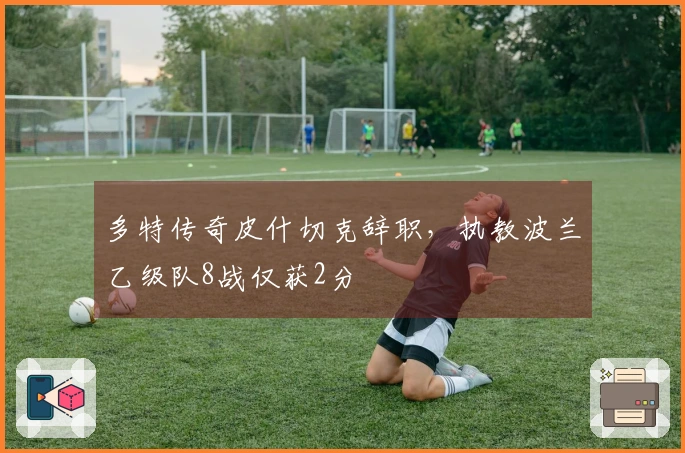 多特传奇皮什切克辞职，执教波兰乙级队8战仅获2分