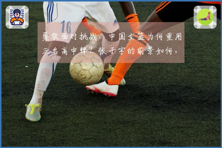 勇敢面对挑战，中国女篮为何重用三名高中锋？张子宇的前景如何，杨舒予似乎无法与李梦匹敌。