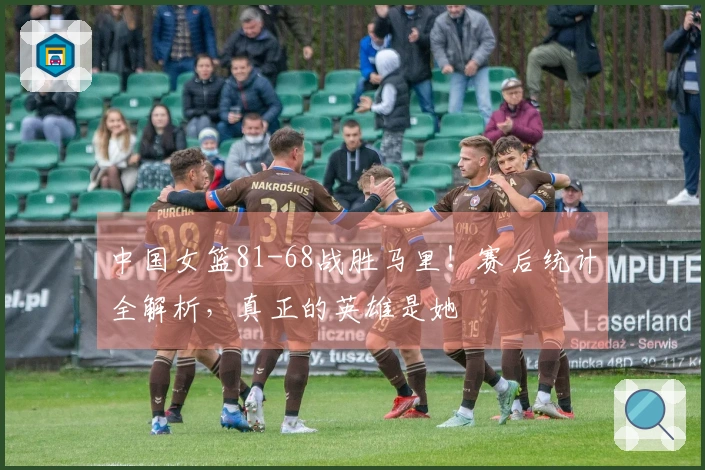 中国女篮81-68战胜马里！赛后统计全解析，真正的英雄是她