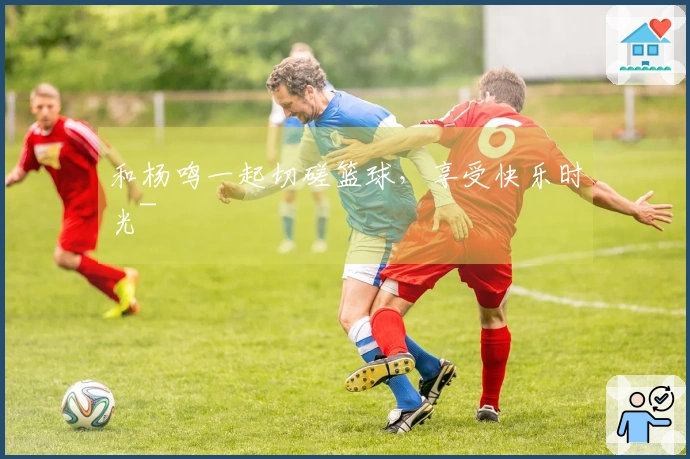 和杨鸣一起切磋篮球，享受快乐时光~