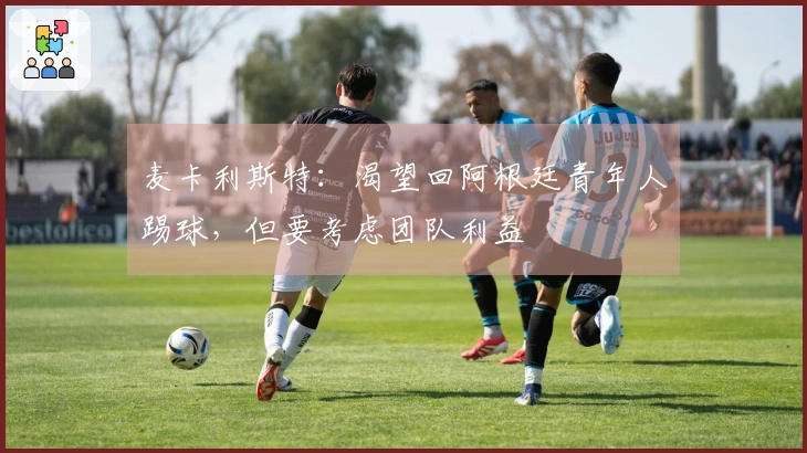 麦卡利斯特：渴望回阿根廷青年人踢球，但要考虑团队利益